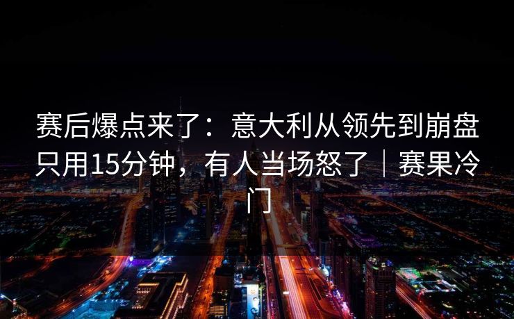 赛后爆点来了：意大利从领先到崩盘只用15分钟，有人当场怒了｜赛果冷门