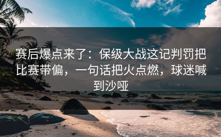 赛后爆点来了：保级大战这记判罚把比赛带偏，一句话把火点燃，球迷喊到沙哑