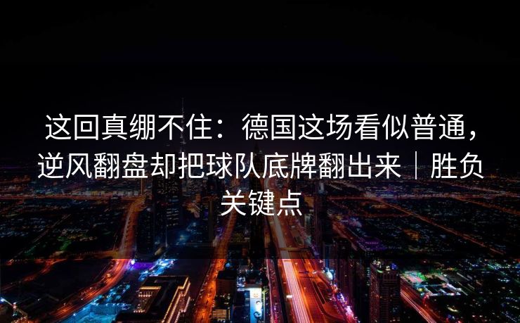 这回真绷不住：德国这场看似普通，逆风翻盘却把球队底牌翻出来｜胜负关键点