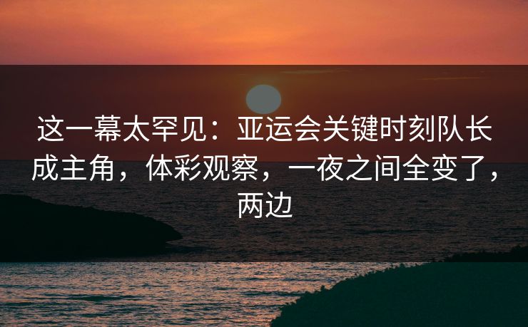 这一幕太罕见：亚运会关键时刻队长成主角，体彩观察，一夜之间全变了，两边