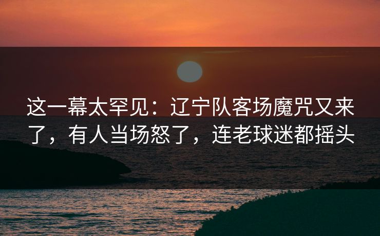 这一幕太罕见：辽宁队客场魔咒又来了，有人当场怒了，连老球迷都摇头