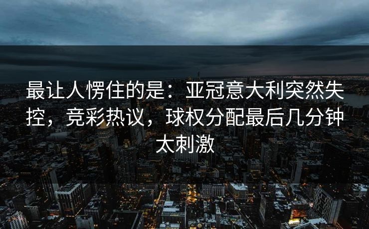 最让人愣住的是：亚冠意大利突然失控，竞彩热议，球权分配最后几分钟太刺激