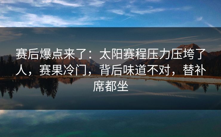 赛后爆点来了：太阳赛程压力压垮了人，赛果冷门，背后味道不对，替补席都坐
