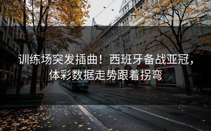 训练场突发插曲！西班牙备战亚冠，体彩数据走势跟着拐弯