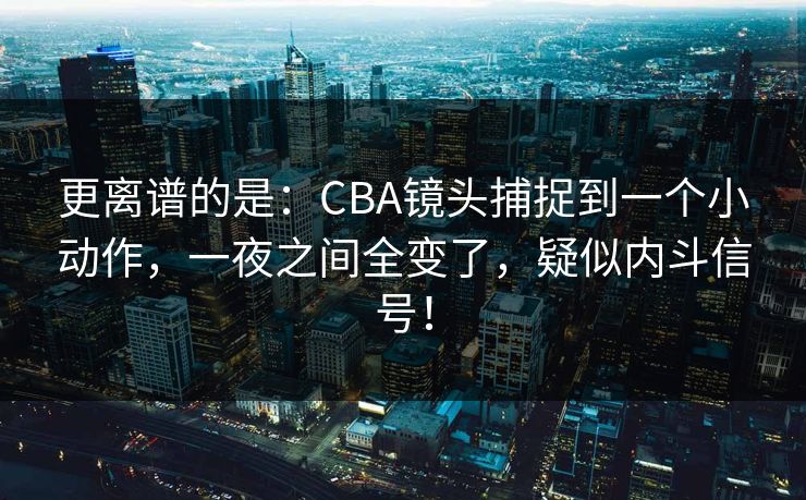 更离谱的是：CBA镜头捕捉到一个小动作，一夜之间全变了，疑似内斗信号！