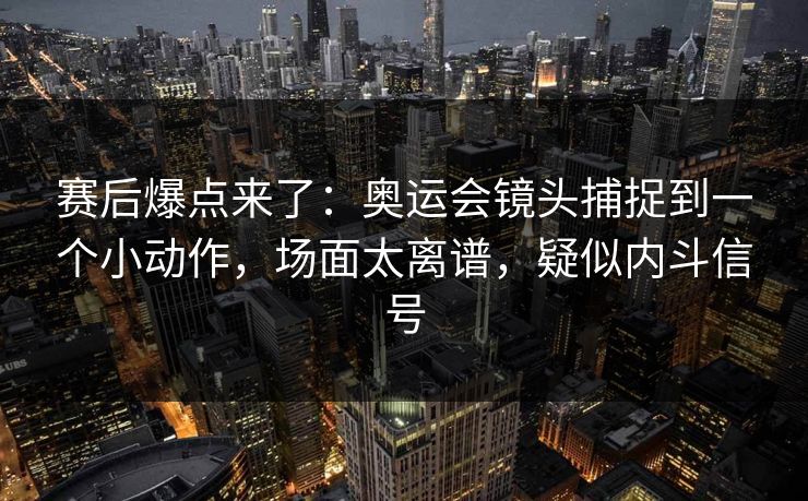 赛后爆点来了：奥运会镜头捕捉到一个小动作，场面太离谱，疑似内斗信号