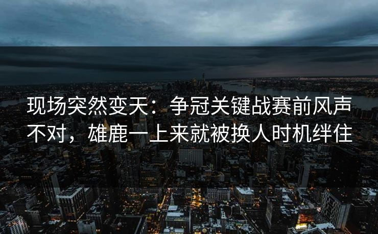 现场突然变天：争冠关键战赛前风声不对，雄鹿一上来就被换人时机绊住