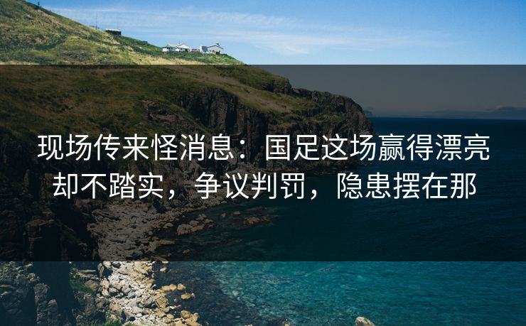 现场传来怪消息：国足这场赢得漂亮却不踏实，争议判罚，隐患摆在那