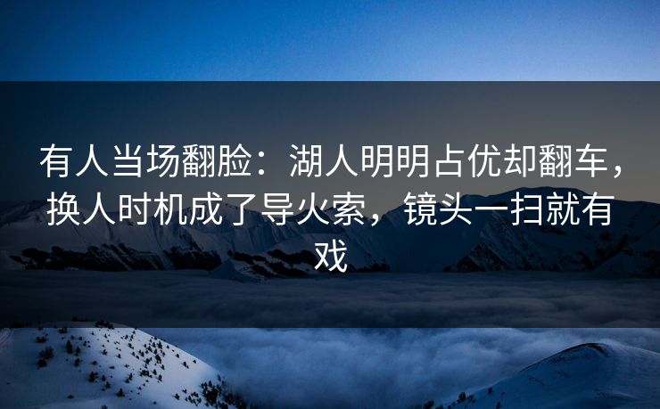 有人当场翻脸：湖人明明占优却翻车，换人时机成了导火索，镜头一扫就有戏  第1张