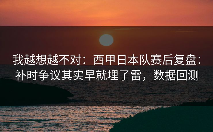 我越想越不对：西甲日本队赛后复盘：补时争议其实早就埋了雷，数据回测  第1张