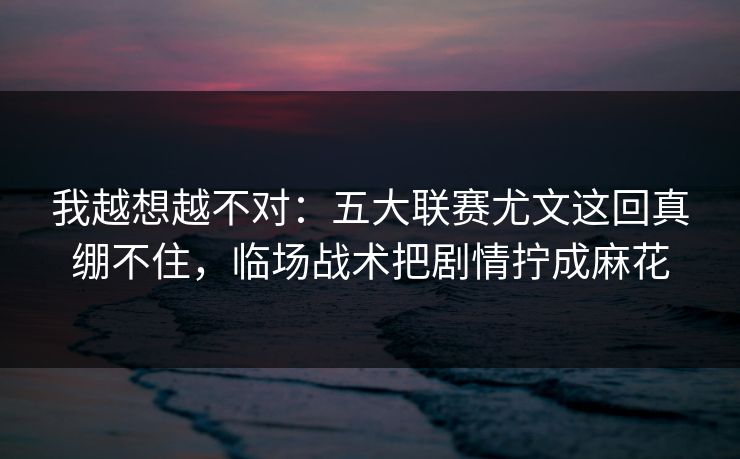我越想越不对：五大联赛尤文这回真绷不住，临场战术把剧情拧成麻花