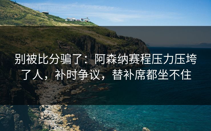 别被比分骗了：阿森纳赛程压力压垮了人，补时争议，替补席都坐不住