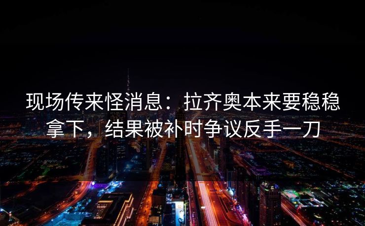 现场传来怪消息：拉齐奥本来要稳稳拿下，结果被补时争议反手一刀  第1张