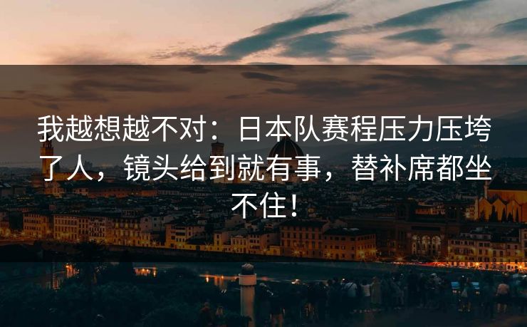我越想越不对：日本队赛程压力压垮了人，镜头给到就有事，替补席都坐不住！