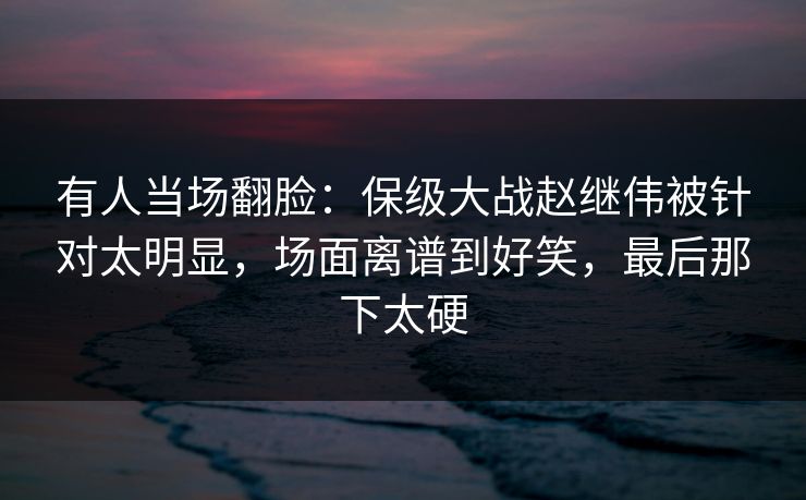 有人当场翻脸：保级大战赵继伟被针对太明显，场面离谱到好笑，最后那下太硬