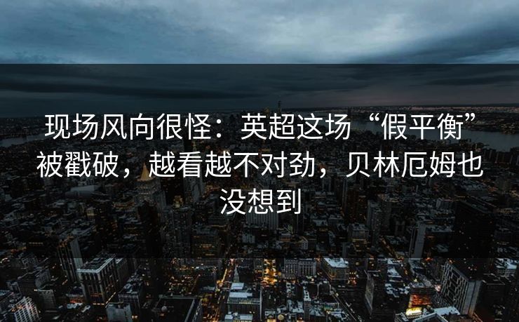 现场风向很怪：英超这场“假平衡”被戳破，越看越不对劲，贝林厄姆也没想到