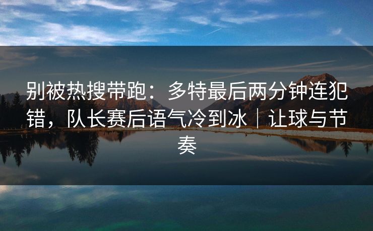 别被热搜带跑：多特最后两分钟连犯错，队长赛后语气冷到冰｜让球与节奏