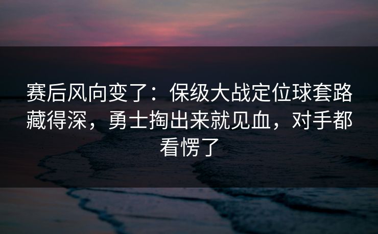 赛后风向变了:保级大战定位球套路藏得深,勇士掏出来就见血,对手都看愣了